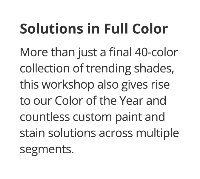  Solutions in Full Color. More than just a final 40-coller collection of trending shades, this workshop also gives rise to our Color of the Year and countless custom paint and stain solutions across multiple segments.