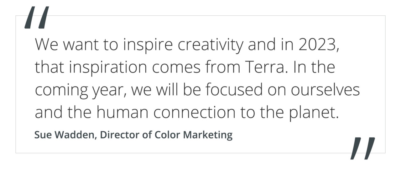Quote from Sue Wadden, director of color marketing "We want to inspire creativity and in 2023, that inspiration comes from Terra. In the coming year, we will be focused on ourselves and the human connection to the planet."