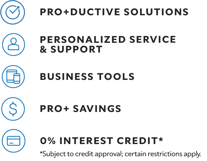 Pro+ductive solutions. Personalized service & support. Business tools. Pro+ savings. 0% interest credit* *Subject to credit approval; certain restrictions apply.