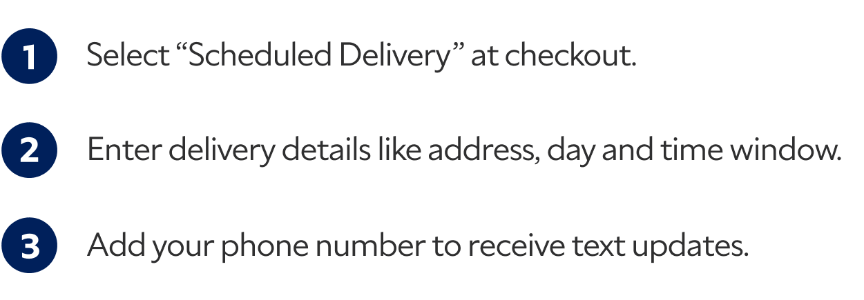 1. Select "Scheduled Delivery" at checkout. 2. Enter delivery details like address, day and time window. 3. Add your phone number to receive text updates.