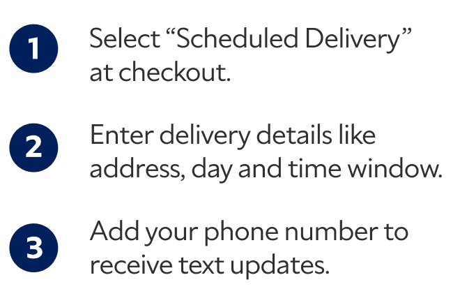 1. Select "Scheduled Delivery" at checkout. 2. Enter delivery details like address, day and time window. 3. Add your phone number to receive text updates.