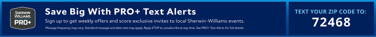 Sherwin-Williams PRO+. Save Big With PRO+ Text Alerts. Sign up to get weekly offers and score exclusive invites to local Sherwin-Williams events. Message frequency may vary. Standard message and data rate may apply. Reply STOP to unsubscribe at any time. See PRO+ Text Alerts for full details. Text Your Zip Code To 72468.