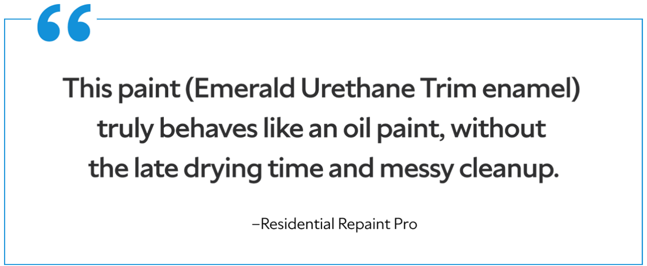 A quote from a residential repaint pro saying "This paint (Emerald Urethane Trim enamel) truly behaves like an oil paint, without the late drying time and messy cleanup."