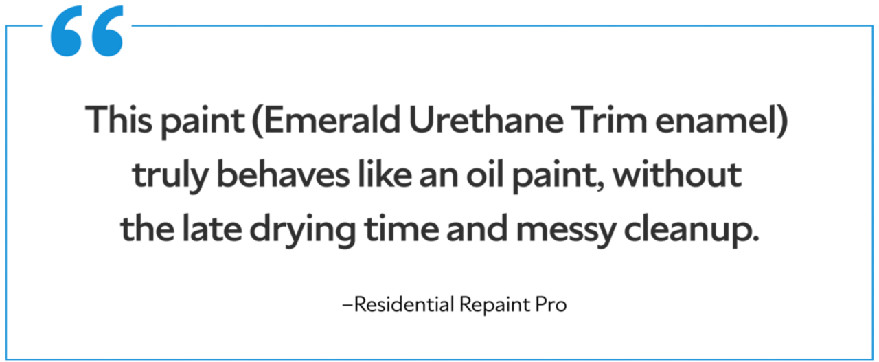 A quote from a residential repaint pro saying "This paint (Emerald Urethane Trim enamel) truly behaves like an oil paint, without the late drying time and messy cleanup."