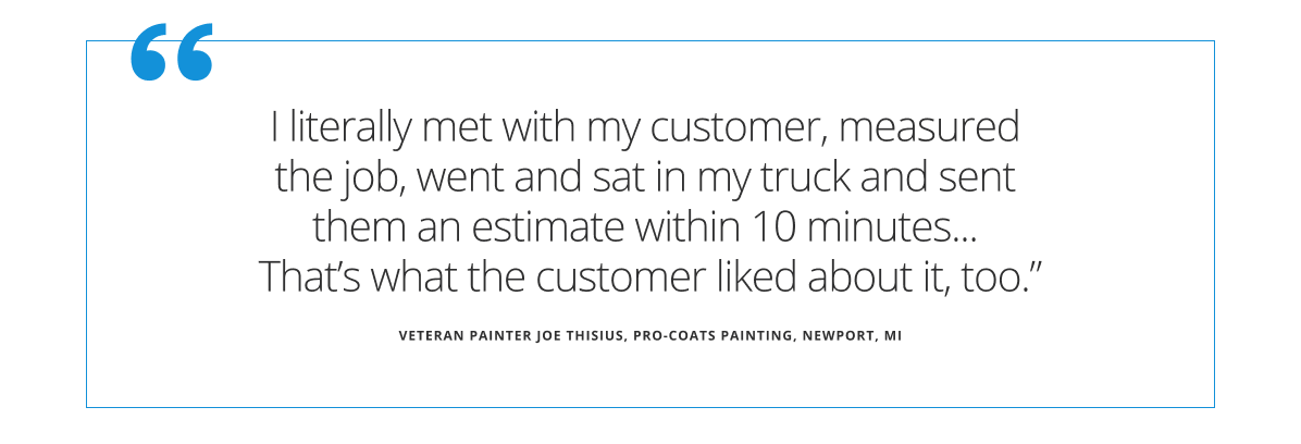 Quote from veteran painter Joe Thisius  (pro-coats painting in Newport Michigan) states I literally met with my customer, measured the job, went and sat in my truck and sent them an estimate within 10 minutes...that's what the customer liked about it, too.