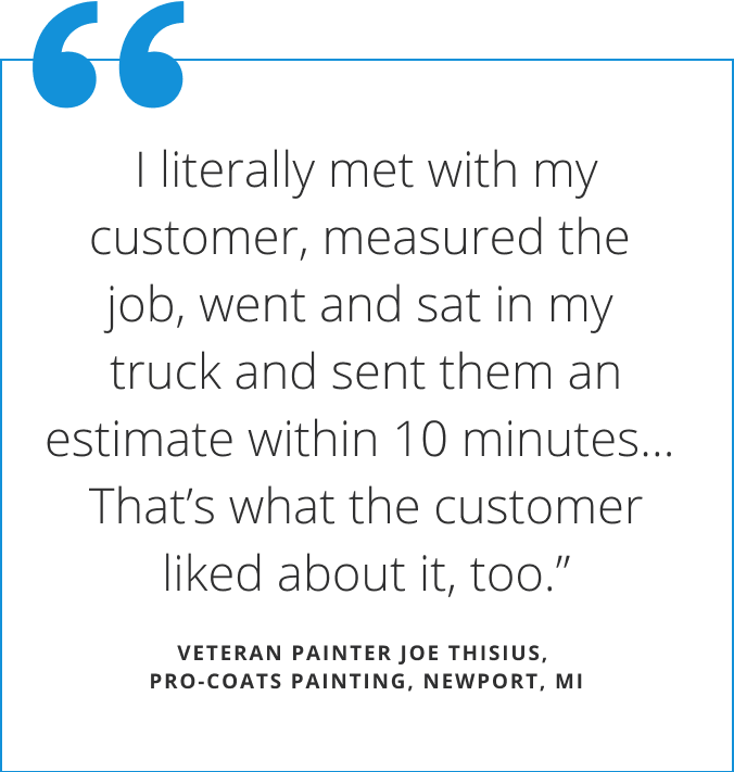 Quote from veteran painter Joe Thisius  (pro-coats painting in Newport Michigan) states I literally met with my customer, measured the job, went and sat in my truck and sent them an estimate within 10 minutes...that's what the customer liked about it, too.