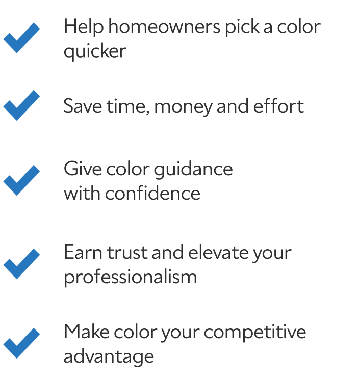 Help homeowners pick a color quicker. Save time, money and effort. Give color guidance with confidence. Earn trust and elevate your professionalism. Make color your competitive advantage.