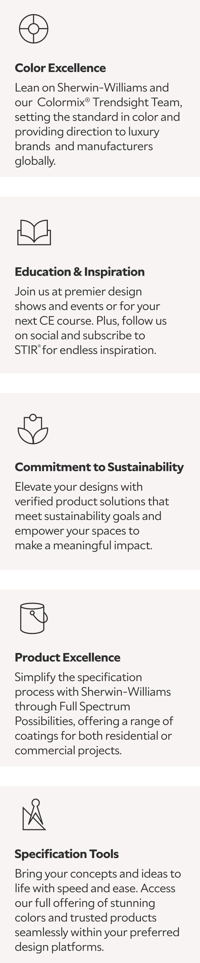 Color Excellence: Learn as Sherwin-Williams and our Colormix® Trendsight Team set the standard in color, providing direction to luxury brands and manufacturers globally; Education & Inspiration: join us at premier design shows and events for your next CE courses, follow us on social, and subscribe to STIR® for endless inspiration; Commitment to Sustainability: elevate your designs with verified product solutions that meet sustainability goals and empower your spaces to make a meaningful impact; Product Excellence: simplify the specification process with Sherwin-Williams through Full Spectrum Possibilities, offering a range of coatings for both residential or commercial projects; and Specification Tools: bring your concepts and ideas to life with speed and ease by accessing our full offering of stunning colors and trusted products seamlessly within your preferred design platforms.