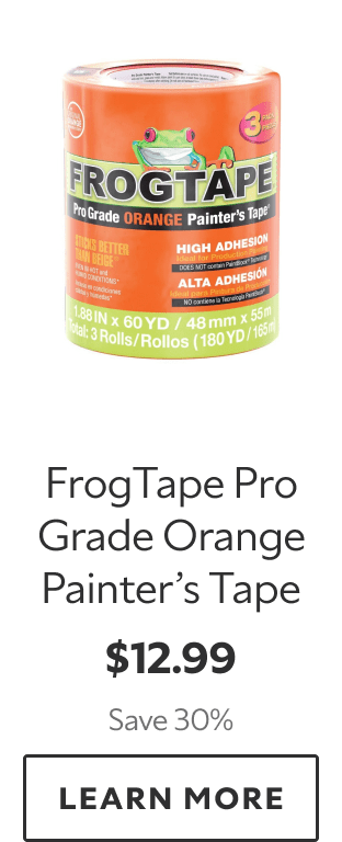 FrogTape Pro Grade Orange Painter’s Tape. $12.99. Save 30%. LEARN MORE.