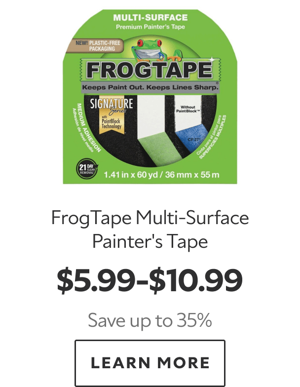 FrogTape Multi‑Surface Painter’s Tape. $5.99–$10.99. Save up to 35%. LEARN MORE.