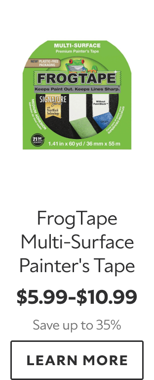 FrogTape Multi‑Surface Painter’s Tape. $5.99–$10.99. Save up to 35%. LEARN MORE.
