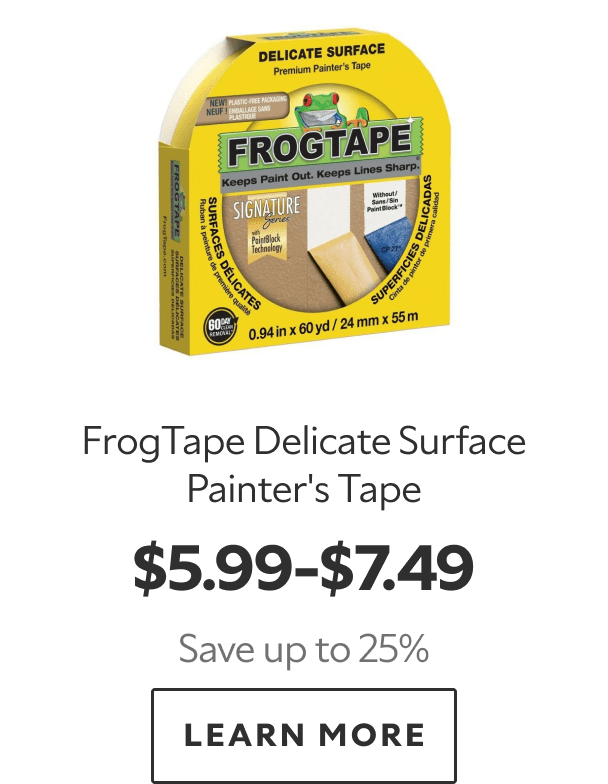 FrogTape Delicate Surface Painter’s Tape. $5.99–$7.49. Save up to 25%. LEARN MORE.
