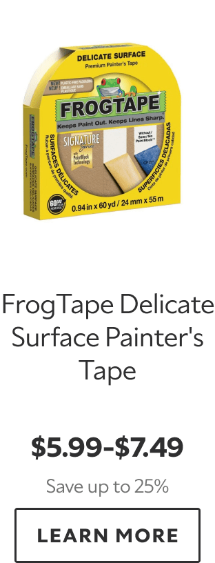 FrogTape Delicate Surface Painter’s Tape. $5.99–$7.49. Save up to 25%. LEARN MORE.