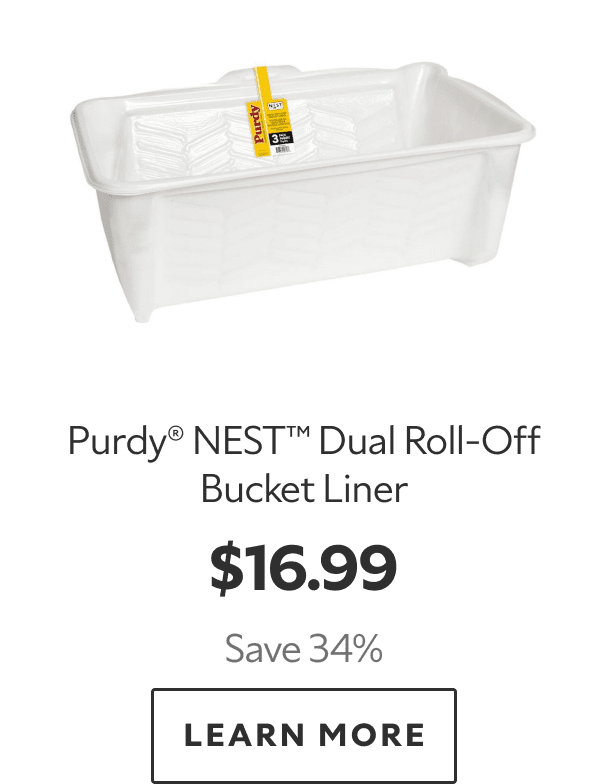 Purdy® NEST™ Dual Roll‑Off Bucket Liner. $16.99. Save 34%. LEARN MORE.