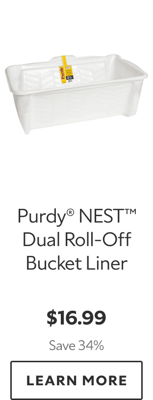Purdy® NEST™ Dual Roll‑Off Bucket Liner. $16.99. Save 34%. LEARN MORE.