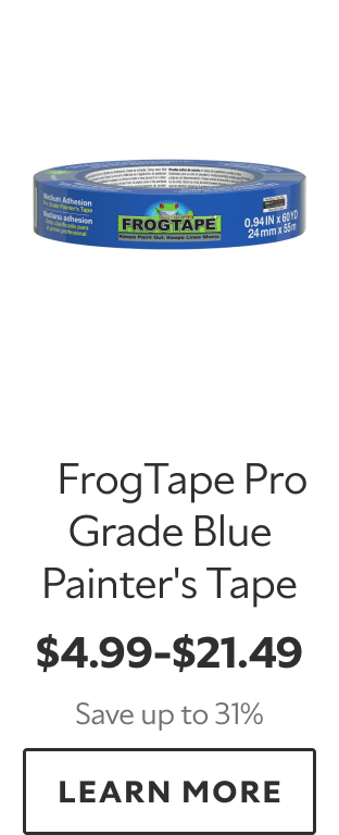 FrogTape Pro Grade Blue Painter’s Tape. $4.99–$21.49. Save up to 31%. LEARN MORE.