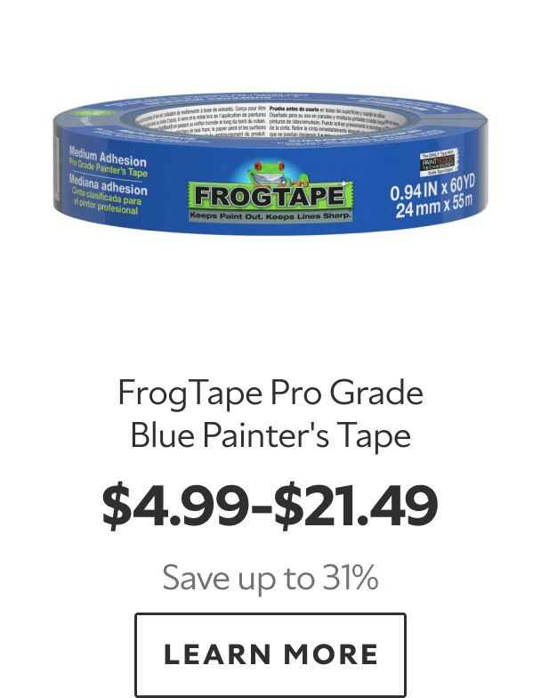 FrogTape Pro Grade Blue Painter’s Tape. $4.99–$21.49. Save up to 31%. LEARN MORE.