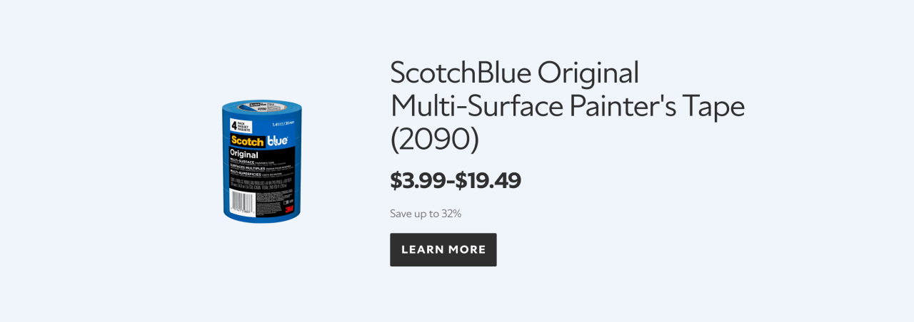 Featured product. ScotchBlue Original Multi-Surface Painter's Tape (2090). $3.99-$19.49. Save up to 32%. Learn more.