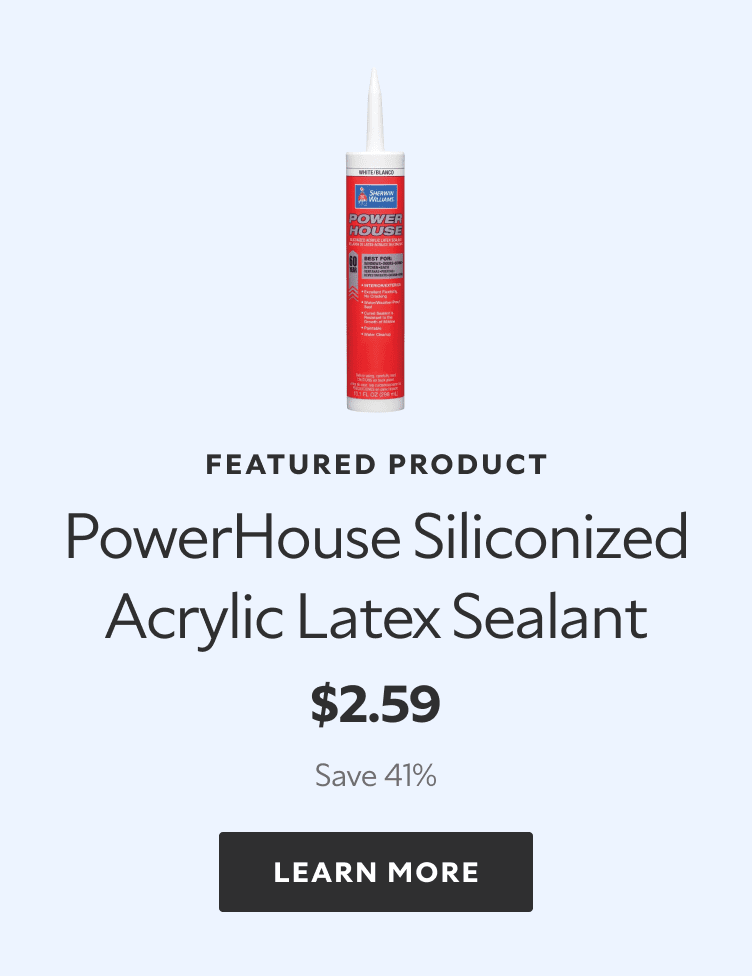 Featured Product. PowerHouse Siliconized Acrylic Latex Sealant. $2.59. Save 41%. LEARN MORE.