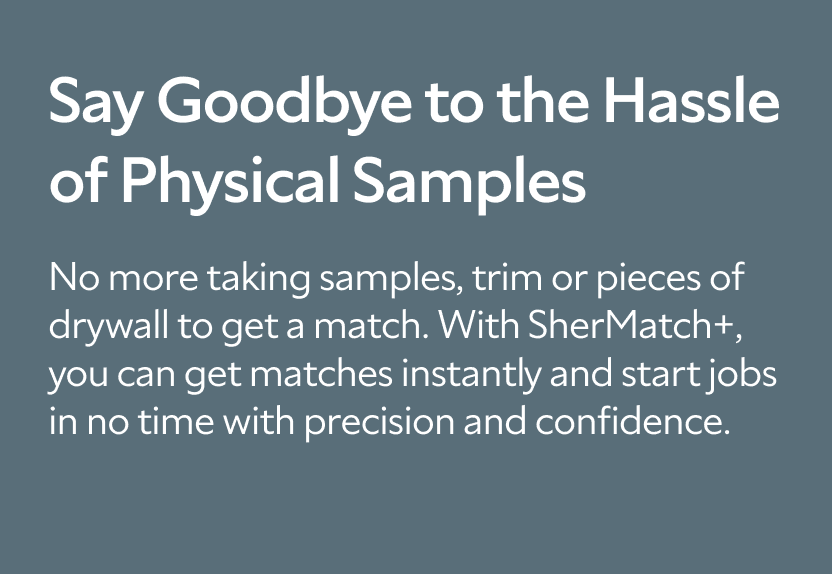 Say Goodbye to the Hassle of Physical Samples. No more taking samples, trim or pieces of drywall to get a match. With SherMatch+, you can get matches instantly and start jobs in no time with precision and confidence.