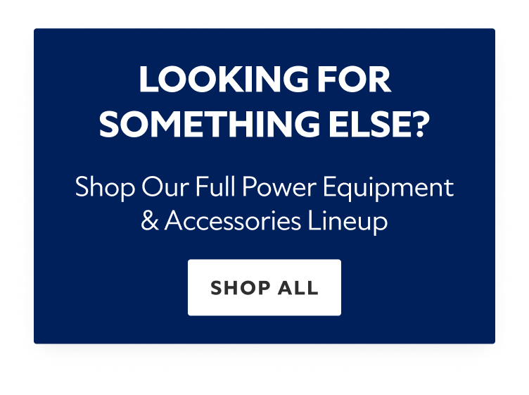 Looking for Something Else? Shop our Full Power Equipment & Accessories Lineup. Shop All.