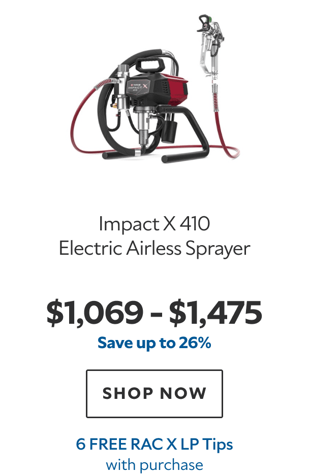 Impact X 410 Electric Airless Sprayer. $1,069–$1,475. Save up to 26%. SHOP NOW. 6 FREE RAC X Tips with purchase.