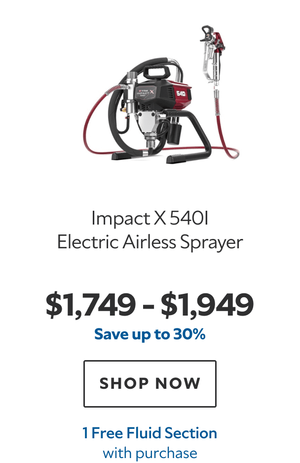 Impact X 540i Electric Airless Sprayer. $1,749–$1,949. Save up to 30%. SHOP NOW. 1 Free Fluid Section with purchase.