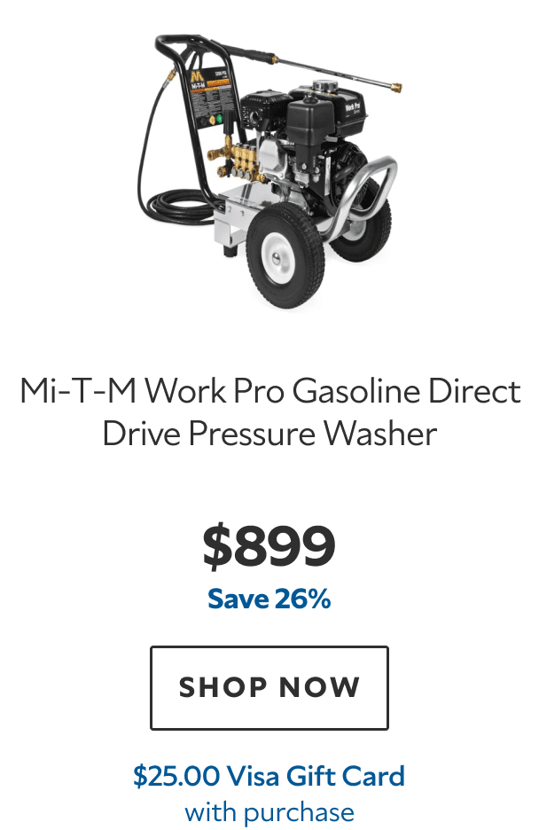 Mi‑T‑M Work Pro Gasoline Direct Drive Pressure Washer. $899. Save 26%. SHOP NOW. $25.00 Visa Gift Card with purchase.