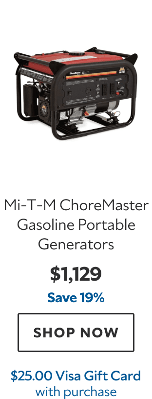 Mi‑T‑M ChoreMaster Gasoline Portable Generators. $1,129. Save 19%. SHOP NOW. $25.00 Visa Gift Card with purchase.
