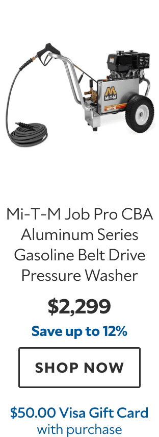 Mi‑T‑M Job Pro CBA Aluminum Series Gasoline Belt Drive Pressure Washer. $2,299. Save up to 12%. SHOP NOW. $50.00 Visa Gift Card with purchase.
