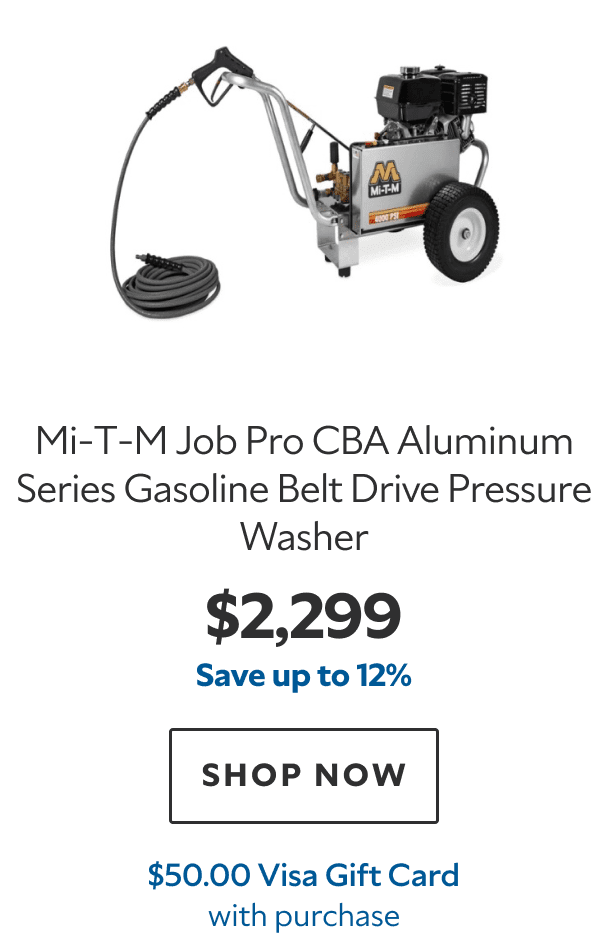 Mi‑T‑M Job Pro CBA Aluminum Series Gasoline Belt Drive Pressure Washer. $2,299. Save up to 12%. SHOP NOW. $50.00 Visa Gift Card with purchase.