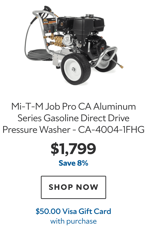 Mi‑T‑M Job Pro CA Aluminum Series Gasoline Direct Drive Pressure Washer – CA‑4004‑1FHG. $1,799. Save 8%. SHOP NOW. $50.00 Visa Gift Card with purchase.