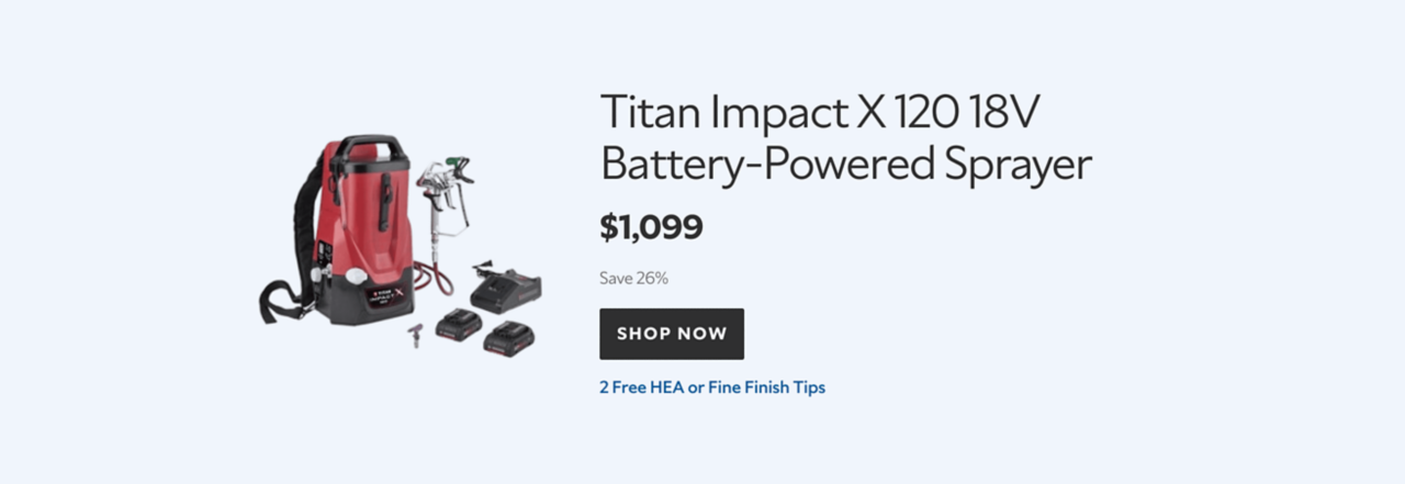Titan Impact X 120 18V Battery‑Powered Sprayer. $1,099. Save 26%. SHOP NOW. 2 Free HEA or Fine Finish Tips.