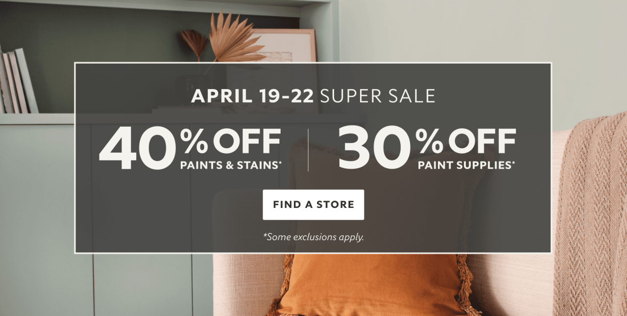 April 19-22 Super Sale. 40% OFF Paints & Stains, 30% OFF Paint Supplies. Find a Store. *Some exclusions apply.